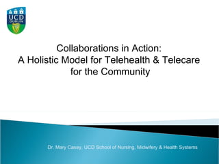 Collaborations in Action:  A Holistic Model for Telehealth & Telecare  for the Community Dr. Mary Casey, UCD School of Nursing, Midwifery & Health Systems  