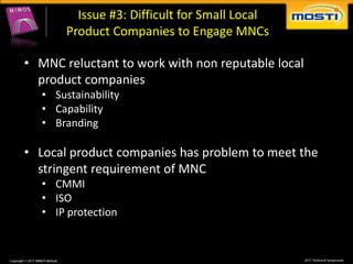 Issue #3: Difficult for Small Local
        Product Companies to Engage MNCs

• MNC reluctant to work with non reputable local
  product companies
   • Sustainability
   • Capability
   • Branding

• Local product companies has problem to meet the
  stringent requirement of MNC
   • CMMI
   • ISO
   • IP protection
 
