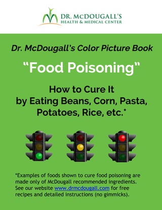 Dr. McDougall’s Color Picture Book
“Food Poisoning”
How to Cure It
by Eating Beans, Corn, Pasta,
Potatoes, Rice, etc.*
*Examples of foods shown to cure food poisoning are
made only of McDougall recommended ingredients.
See our website www.drmcdougall.com for free
recipes and detailed instructions (no gimmicks).
 