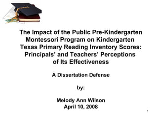The Impact of the Public Pre-Kindergarten Montessori Program on Kindergarten  Texas Primary Reading Inventory Scores: Principals’ and Teachers’ Perceptions  of Its Effectiveness A Dissertation Defense by: Melody Ann Wilson April 10, 2008 
