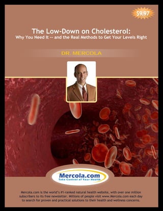 The Low-Down on Cholesterol:
Why You Need It -- and the Real Methods to Get Your Levels Right
$9.97
Mercola.com is the world’s #1-ranked natural health website, with over one million
subscribers to its free newsletter. Millions of people visit www.Mercola.com each day
to search for proven and practical solutions to their health and wellness concerns.
DR. MERCOLA
 