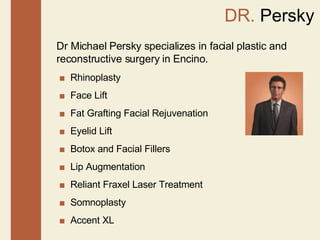DR.  Persky Dr Michael Persky specializes in facial plastic and reconstructive surgery in Encino. ■  Rhinoplasty ■   Face Lift  ■   Fat Grafting Facial Rejuvenation  ■   Eyelid Lift  ■   Botox and Facial Fillers  ■  Lip Augmentation  ■  Reliant Fraxel Laser Treatment  ■  Somnoplasty  ■   Accent XL  