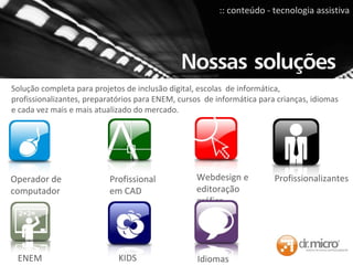 Solução completa para projetos de inclusão digital, escolas  de informática, profissionalizantes, preparatórios para ENEM, cursos  de informática para crianças, idiomas e cada vez mais e mais atualizado do mercado. Operador de computador Webdesign e editoração gráfica  Profissional em CAD Idiomas Profissionalizantes ENEM KIDS :: conteúdo - tecnologia assistiva 