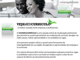 O  VEJAMEUCURRÍCULO  é uma solução online de recolocação profissional que permite ao usuário personalizar seu endereço de currículo, divulgar nas redes sociais, indicar oportunidades e se candidatar às vagas.  Já os parceiros podem utilizar o portal como ferramenta de empregabilidade de sua região, divulgando as oportunidades de emprego e os currículos. Um sistema de busca fácil similar aos buscadores web para encontrar vagas e candidatos e para criar o currículo um simples copiar e colar de um arquivo do Word e já está praticamente pronto! A melhor conexão entre empresas e profissionais. Realizando sonhos e promovendo cidadania! :: empregabilidade 