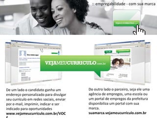 :: empregabilidade - com sua marca De um lado o candidato ganha um endereço personalizado para divulgar seu currículo em redes sociais, enviar por e-mail, imprimir, indicar e ser indicado para oportunidades www.vejameucurriculo.com.br/VOCÊ Do outro lado o parceiro, seja ele uma agência de empregos, uma escola ou um portal de empregos da prefeitura  disponibiliza um portal com sua marca. suamarca.vejameucurriculo.com.br 
