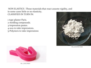 NON ELASTICS : Those materials that react assume rigidity, and
in some cases little or no elasticity.
CLASSIFIED IN TURN IN:

1-type plaster Paris.
2-molding compounds.
3-impression pastes.
4-wax to take impressions.
5-Polymers to take impressions




                                                              FIG.4-PLASTER PARIS




            FIG.-5 WAX PRINT
 