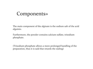 Components»

The main component of the alginate is the sodium salt of the acid
alguinio.

Furthermore, the powder contains calcium sulfate, trisodium
phosphate.


(Trisodium phosphate allows a more prolonged handling of the
preparation, thus it is said that retards the staling)
 