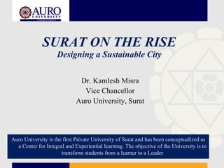 SURAT ON THE RISE Designing a Sustainable City Dr. Kamlesh Misra Vice Chancellor Auro University, Surat Auro University is the first Private University of Surat and has been conceptualized as a Center for Integral and Experiential learning. The objective of the University is to transform students from a learner to a Leader 