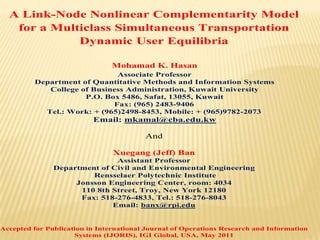 A Link-Node Nonlinear Complementarity Model
   for a Multiclass Simultaneous Transportation
             Dynamic User Equilibria

                               Mohamad K. Hasan
                             Associate Professor
         Department of Quantitative Methods and Information Systems
            College of Business Administration, Kuwait University
                     P.O. Box 5486, Safat, 13055, Kuwait
                            Fax: (965) 2483-9406
           Tel.: Work: + (965)2498-8453, Mobile: + (965)9782-2073
                          Email: mkamal@cba.edu.kw

                                         And

                                Xuegang (Jeff) Ban
                              Assistant Professor
               Department of Civil and Environmental Engineering
                        Rensselaer Polytechnic Institute
                    Jonsson Engineering Center, room: 4034
                     110 8th Street, Troy, New York 12180
                     Fax: 518-276-4833, Tel.: 518-276-8043
                             Email: banx@rpi.edu


Accepted for Publication in International Journal of Operations Research and Information
                     Systems (IJORIS), IGI Global, USA, May 2011
 