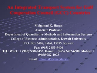 An Integrated Transport System for Gulf Cooperation Council (GCC) Countries   Mohamad K. Hasan Associate Professor Department of Quantitative Methods and Information Systems College of Business Administration, Kuwait University P.O. Box 5486, Safat, 13055, Kuwait Fax: (965) 2483-9406 Tel.: Work: + (965)2498-8453, Home: + (965) 2482-6500, Mobile: + (965)9782-2073 Email:  [email_address] 