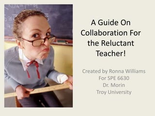 A Guide On Collaboration For the ReluctantTeacher! Created by Ronna Williams For SPE 6630 Dr. Morin Troy University 