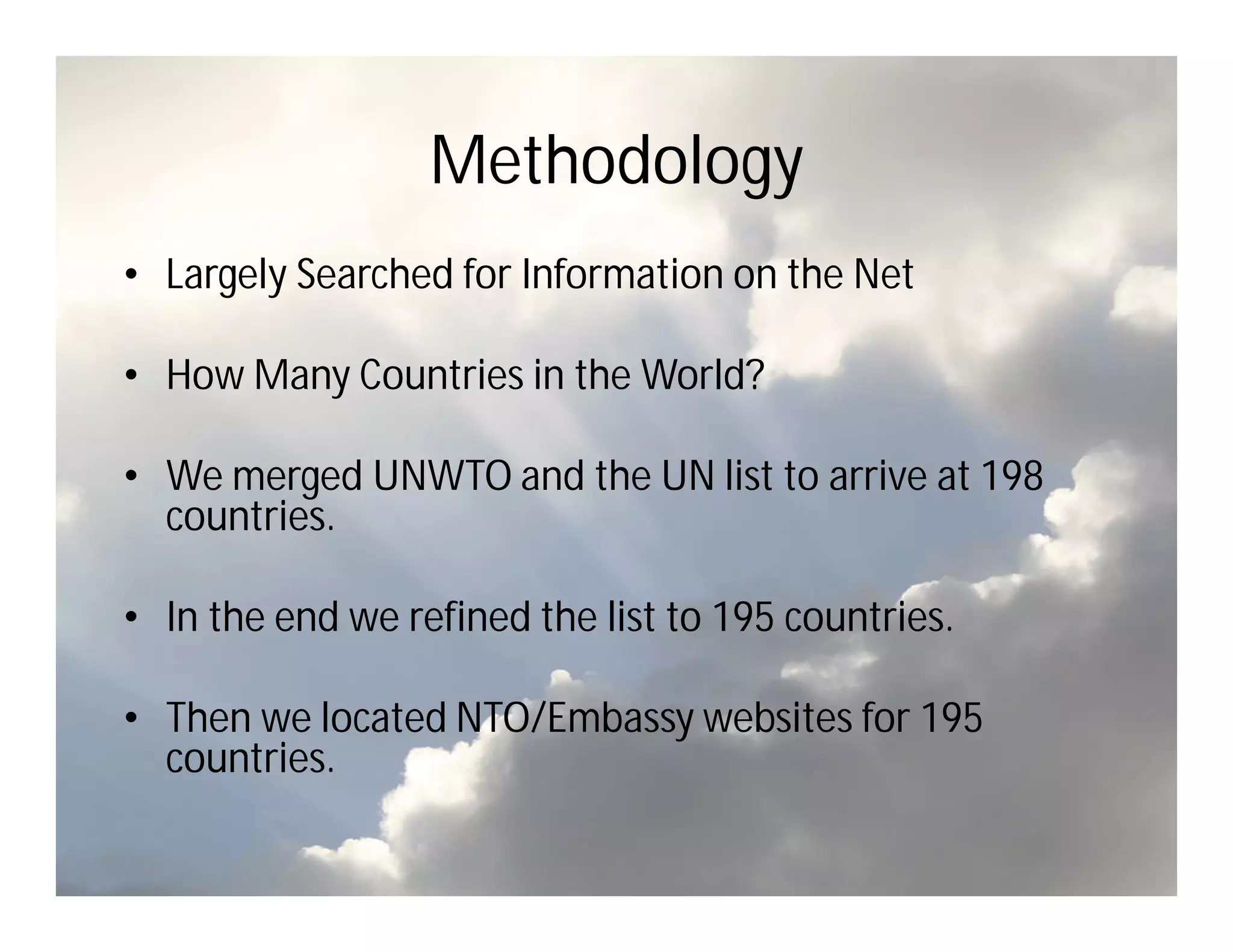 Methodology
• Largely Searched for Information on the Net

• How Many Countries in the World?

• We merged UNWTO and the UN list to arrive at 198
  countries.

• In the end we refined the list to 195 countries.

• Then we located NTO/Embassy websites for 195
  countries.
 