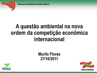 Governo do Estado de Santa Catarina




  A questão ambiental na nova
ordem da competição econômica
         internacional

                        Murilo Flores
                         27/10/2011
 