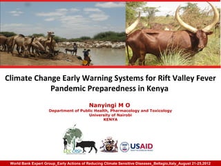 Climate Change Early Warning Systems for Rift Valley Fever
            Pandemic Preparedness in Kenya
                                           Nanyingi M O
                      Department of Public Health, Pharmacology and Toxicology
                                        University of Nairobi
                                               KENYA




 World Bank Expert Group_Early Actions of Reducing Climate Sensitive Diseases_Bellagio,Italy_August 21-25,2012
 