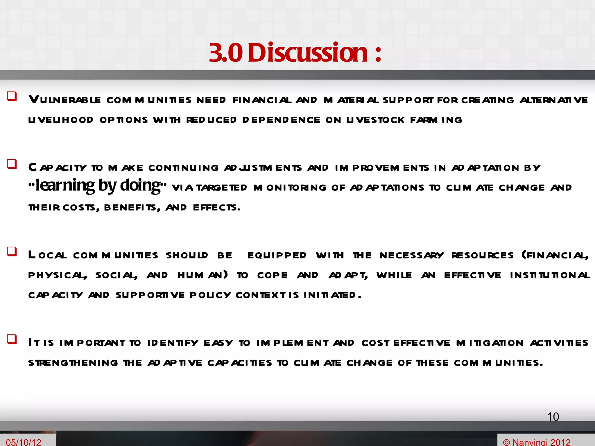3.0 Discussion :
    Vulnerable com m unities need financial and m aterial support for creating alternative
     livelihood options with red uced d epend ence on livestock farm ing

    C apacity to m ake continuing ad justm ents and im provem ents in ad aptation by
     “learning by doing” via targeted m onitoring of ad aptations to clim ate change and
     their costs, benefits, and effects.

    L ocal com m unities should be equipped with the necessary resources (financial,
     physical, social, and hum an) to cope and ad apt, while an effective institutional
     capacity and supportive policy context is initiated .

    It is im portant to id entify easy to im plem ent and cost effective m itigation activities
     strengthening the ad aptive capacities to clim ate change of these com m unities.


                                                                                           10

05/10/12                                                                          © Nanyingi 2012
 