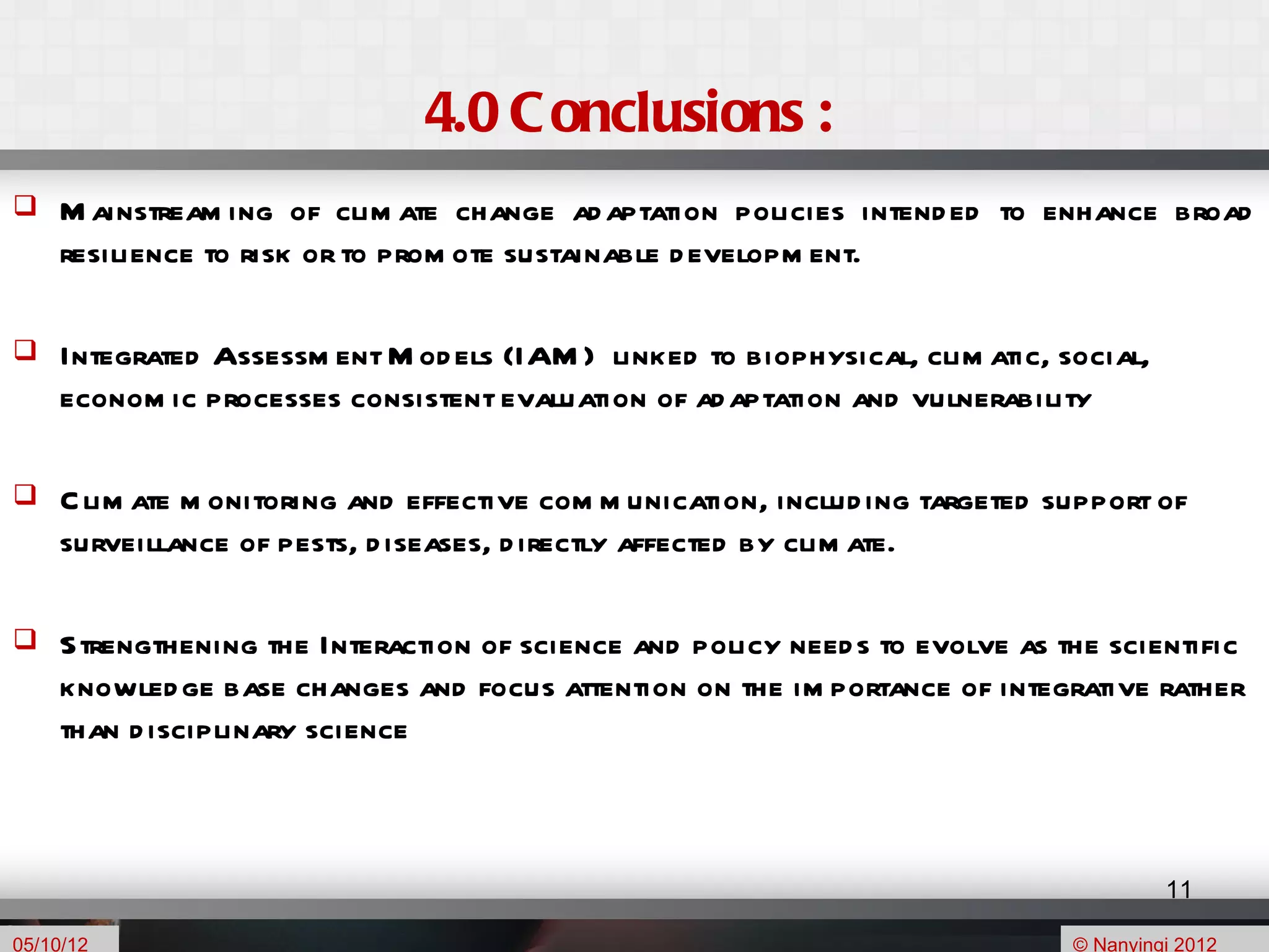 4.0 C onclusions :
    M ainstream ing of clim ate change ad aptation policies intend ed to enhance broad
     resilience to risk or to prom ote sustainable d evelopm ent.

    Integrated Assessm ent M od els (IAM ) linked to biophysical, clim atic, social,
     econom ic processes consistent evaluation of ad aptation and vulnerability

    C lim ate m onitoring and effective com m unication, includ ing targeted support of
     surveillance of pests, d iseases, d irectly affected by clim ate.

    Strengthening the Interaction of science and policy need s to evolve as the scientific
     knowled ge base changes and focus attention on the im portance of integrative rather
     than d isciplinary science



                                                                                        11

05/10/12                                                                       © Nanyingi 2012
 