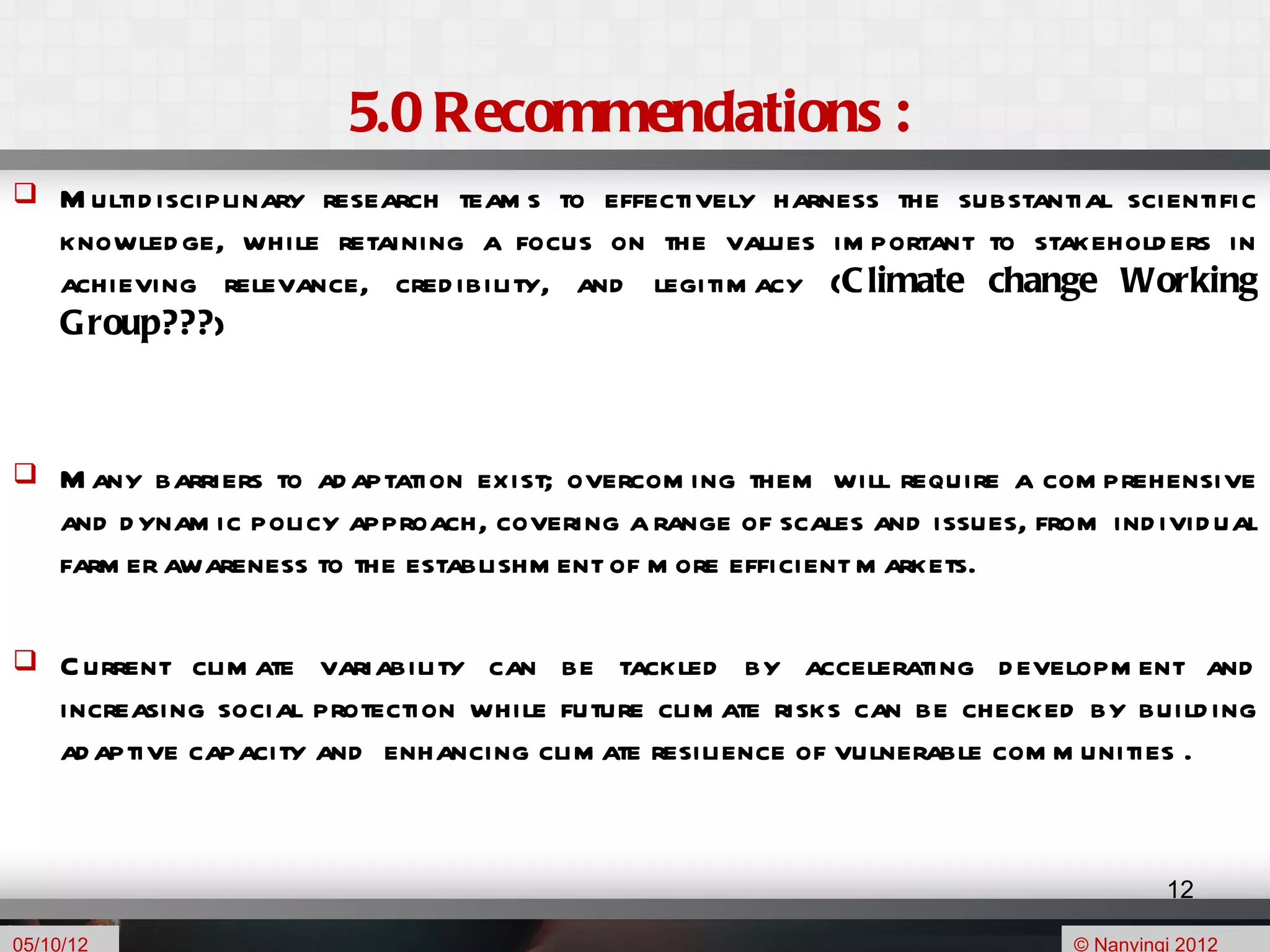 5.0 Recommendations :
    M ultid isciplinary research team s to effectively harness the substantial scientific
     knowled ge, while retaining a focus on the values im portant to stakehold ers in
     achieving relevance, cred ibility, and legitim acy (C limate change Working
     G roup???)



    M any barriers to ad aptation exist; overcom ing them will require a com prehensive
     and d ynam ic policy approach, covering a range of scales and issues, from ind ivid ual
     farm er awareness to the establishm ent of m ore efficient m arkets.

    C urrent clim ate variability can be tackled by accelerating d evelopm ent and
     increasing social protection while future clim ate risks can be checked by build ing
     ad aptive capacity and enhancing clim ate resilience of vulnerable com m unities .


                                                                                       12

05/10/12                                                                      © Nanyingi 2012
 