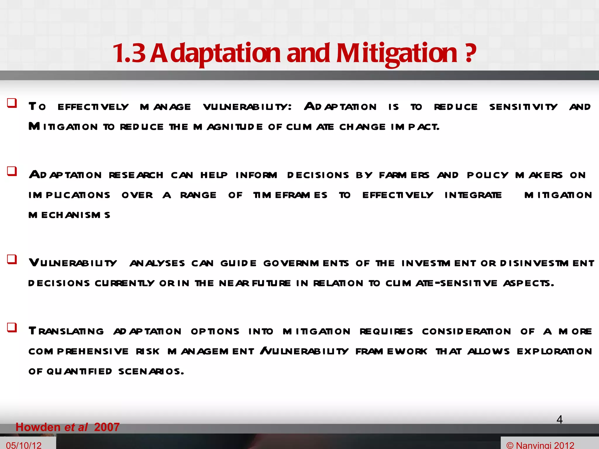 1.3 A daptation and Mitigation ?
    To effectively m anage vulnerability: Ad aptation is to red uce sensitivity and
     M itigation to red uce the m agnitud e of clim ate change im pact.

    Ad aptation research can help inform d ecisions by farm ers and policy m akers on
     im plications over a range of tim efram es to effectively integrate m itigation
     m echanism s

    Vulnerability analyses can guid e governm ents of the investm ent or d isinvestm ent
     d ecisions currently or in the near future in relation to clim ate-sensitive aspects.

    Translating ad aptation options into m itigation requires consid eration of a m ore
     com prehensive risk m anagem ent / vulnerability fram ework that allows exploration
     of quantified scenarios.

                                                                                       4
  Howden et al 2007
05/10/12                                                                    © Nanyingi 2012
 