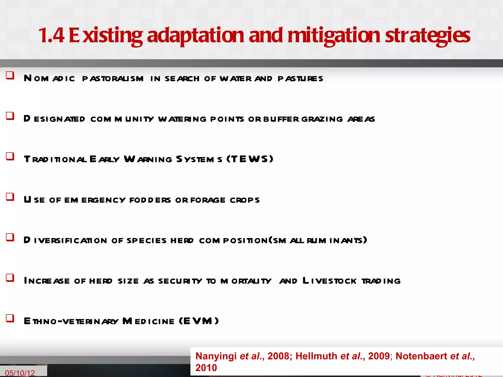 1.4 E xisting adaptation and mitigation strategies
    N om ad ic pastoralism in search of water and pastures

    D esignated com m unity watering points or buffer grazing areas

    Trad itional Early Warning System s (TEWS)

    U se of em ergency fod d ers or forage crops

    D iversification of species herd com position(sm all rum inants)

    Increase of herd size as security to m ortality and L ivestock trad ing

    Ethno-veterinary M ed icine (EVM )

                                                                                                  5
                                     Nanyingi et al., 2008; Hellmuth et al., 2009; Notenbaert et al.,
05/10/12
                                     2010
                                                                                         © Nanyingi 2012
 