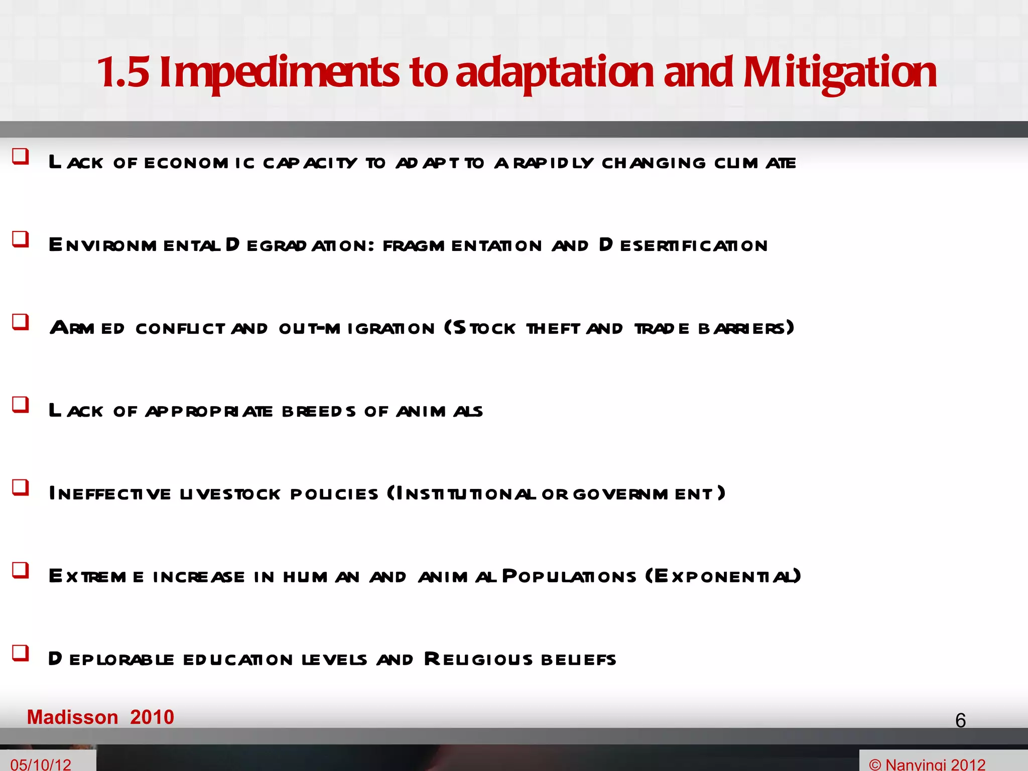 1.5 Impediments to adaptation and Mitigation
    L ack of econom ic capacity to ad apt to a rapid ly changing clim ate

    Environm ental D egrad ation: fragm entation and D esertification

    Arm ed conflict and out-m igration (Stock theft and trad e barriers)

    L ack of appropriate breed s of anim als

    Ineffective livestock policies (Institutional or governm ent )

    Extrem e increase in hum an and anim al Populations (Exponential)

    D eplorable ed ucation levels and Religious beliefs

  Madisson 2010                                                                         6

05/10/12                                                                     © Nanyingi 2012
 