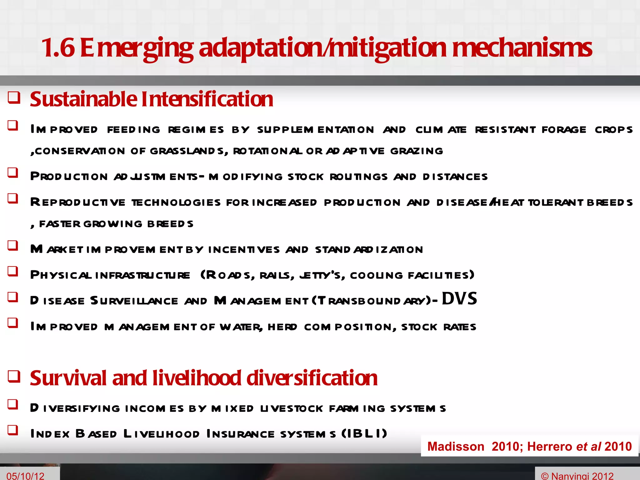 1.6 E merging adaptation/mitigation mechanisms
    Sustainable Intensification
    Im proved feed ing regim es by supplem entation and clim ate resistant forage crops
     ,conservation of grassland s, rotational or ad aptive grazing
    Prod uction ad justm ents- m od ifying stock routings and d istances
    Reprod uctive technologies for increased prod uction and d isease/   heat tolerant breed s
     , faster growing breed s
    M arket im provem ent by incentives and stand ard ization
    Physical infrastructure (Road s, rails, jetty's, cooling facilities)
    D isease Surveillance and M anagem ent (Transbound ary)- DVS
    Im proved m anagem ent of water, herd com position, stock rates

    Survival and livelihood diversification
 D iversifying incom es by m ixed livestock farm ing system s
 Ind ex Based L ivelihood Insurance system s (IBL I)
                                                                Madisson 2010; Herrero et al 2010
                                                                                           7

05/10/12                                                                          © Nanyingi 2012
 
