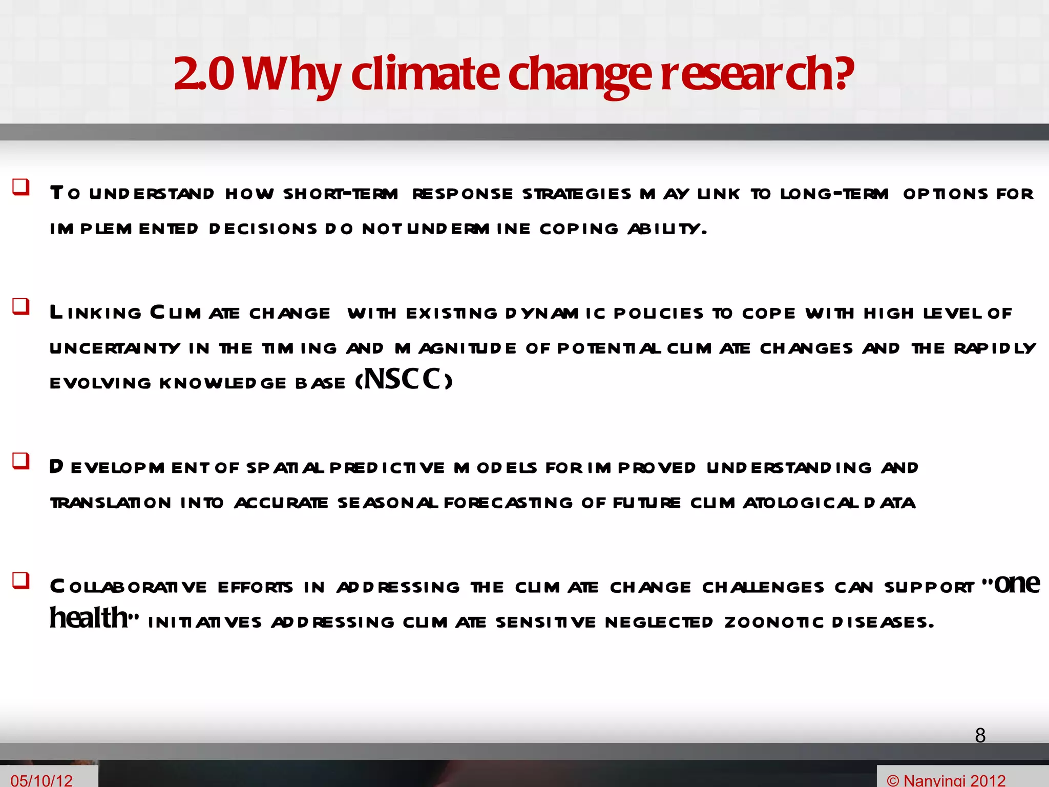 2.0 Why climate change research?

    To und erstand how short-term response strategies m ay link to long-term options for
     im plem ented d ecisions d o not und erm ine coping ability.

    L inking C lim ate change with existing d ynam ic policies to cope with high level of
     uncertainty in the tim ing and m agnitud e of potential clim ate changes and the rapid ly
     evolving knowled ge base (NSC C )

    D evelopm ent of spatial pred ictive m od els for im proved und erstand ing and
     translation into accurate seasonal forecasting of future clim atological d ata

    C ollaborative efforts in ad d ressing the clim ate change challenges can support “one
     health” initiatives ad d ressing clim ate sensitive neglected zoonotic d iseases.


                                                                                            8

05/10/12                                                                         © Nanyingi 2012
 