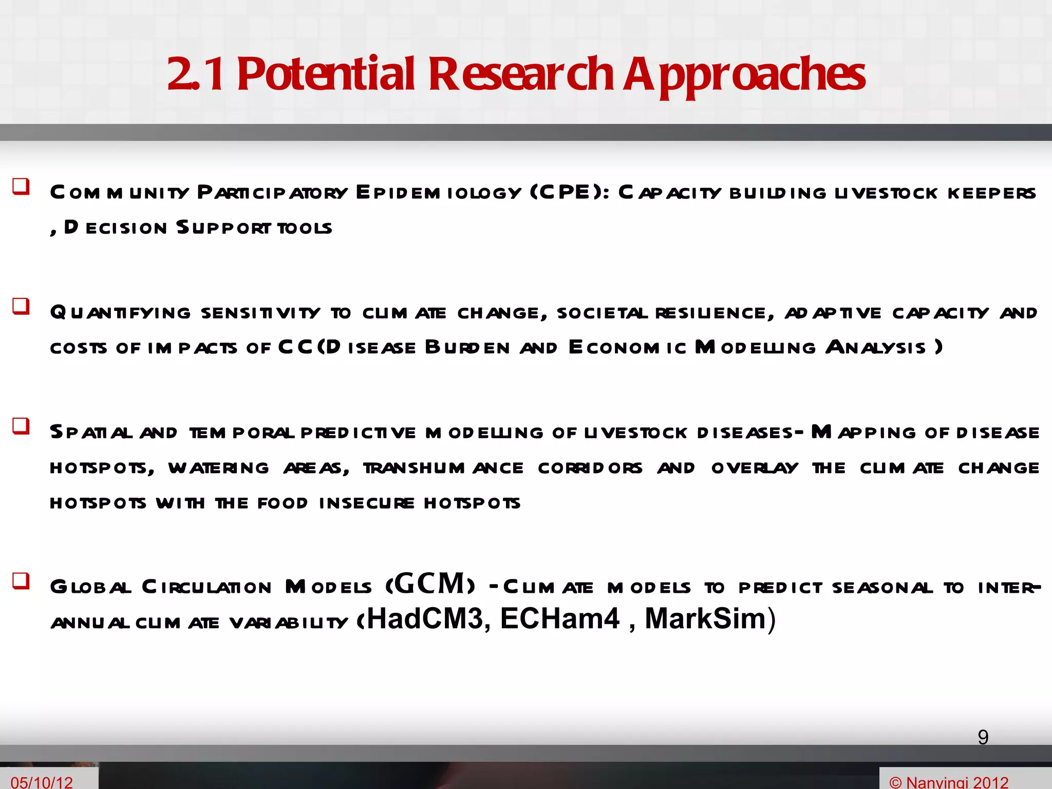 2.1 Potential Research A pproaches

    C om m unity Participatory Epid em iology (C PE): C apacity build ing livestock keepers
     , D ecision Support tools

    Q uantifying sensitivity to clim ate change, societal resilience, ad aptive capacity and
     costs of im pacts of C C (D isease Burd en and Econom ic M od elling Analysis )

    Spatial and tem poral pred ictive m od elling of livestock d iseases- M apping of d isease
     hotspots, watering areas, transhum ance corrid ors and overlay the clim ate change
     hotspots with the food insecure hotspots

    Global C irculation M od els (G C M) – C lim ate m od els to pred ict seasonal to inter-
     annual clim ate variability (HadCM3, ECHam4 , MarkSim)


                                                                                            9

05/10/12                                                                         © Nanyingi 2012
 