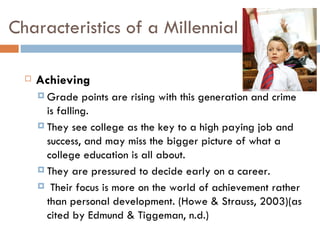 Characteristics of a Millennial

     Achieving
       Grade    points are rising with this generation and crime
        is falling.
       They see college as the key to a high paying job and
        success, and may miss the bigger picture of what a
        college education is all about.
       They are pressured to decide early on a career.

       Their focus is more on the world of achievement rather
        than personal development. (Howe & Strauss, 2003)(as
        cited by Edmund & Tiggeman, n.d.)
 