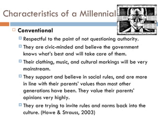 Characteristics of a Millennial
     Conventional
       Respectful  to the point of not questioning authority.
       They are civic-minded and believe the government
        knows what’s best and will take care of them.
       Their clothing, music, and cultural markings will be very
        mainstream.
       They support and believe in social rules, and are more
        in line with their parents’ values than most other
        generations have been. They value their parents’
        opinions very highly.
       They are trying to invite rules and norms back into the
        culture. (Howe & Strauss, 2003)
 