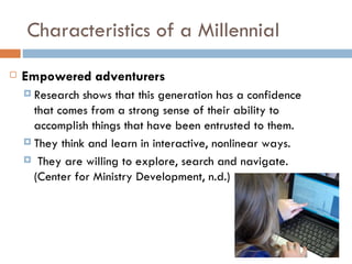 Characteristics of a Millennial
   Empowered adventurers
     Research  shows that this generation has a confidence
      that comes from a strong sense of their ability to
      accomplish things that have been entrusted to them.
     They think and learn in interactive, nonlinear ways.

     They are willing to explore, search and navigate.
      (Center for Ministry Development, n.d.)
 