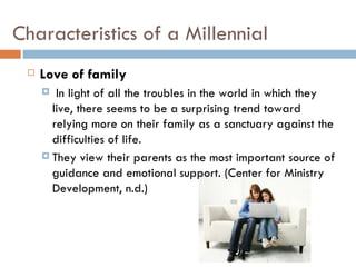 Characteristics of a Millennial
    Love of family
       In light of all the troubles in the world in which they
       live, there seems to be a surprising trend toward
       relying more on their family as a sanctuary against the
       difficulties of life.
      They view their parents as the most important source of
       guidance and emotional support. (Center for Ministry
       Development, n.d.)
 