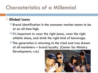 Characteristics of a Millennial
   Global icons
     Brand   identification in the consumer market seems to be
      at an all-time high.
     It’s important to wear the right jeans, wear the right
      athletic shoes, and drink the right kind of beverage.
     The generation is returning to the tried and true dream
      of all marketers – brand loyalty. (Center for Ministry
      Development, n.d.)
 