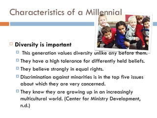 Characteristics of a Millennial


   Diversity is important
      This generation values diversity unlike any before them.
     They have a high tolerance for differently held beliefs.

     They believe strongly in equal rights.

     Discrimination against minorities is in the top five issues
      about which they are very concerned.
     They know they are growing up in an increasingly
      multicultural world. (Center for Ministry Development,
      n.d.)
 