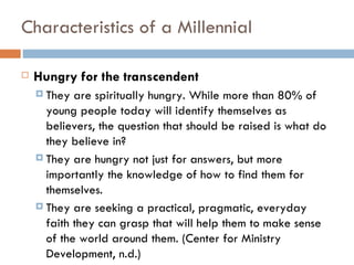 Characteristics of a Millennial

   Hungry for the transcendent
     They  are spiritually hungry. While more than 80% of
      young people today will identify themselves as
      believers, the question that should be raised is what do
      they believe in?
     They are hungry not just for answers, but more
      importantly the knowledge of how to find them for
      themselves.
     They are seeking a practical, pragmatic, everyday
      faith they can grasp that will help them to make sense
      of the world around them. (Center for Ministry
      Development, n.d.)
 