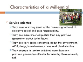 Characteristics of a Millennial

   Service-oriented
     They  have a strong sense of the common good and of
      collective social and civic responsibility.
     They are more knowledgeable than any previous
      generation about social issues.
     They are very social concerned about the environment,
      AIDS, drugs, homelessness, crime, and discrimination.
     They engage in service activities more than any
      previous generation. (Center for Ministry Development,
      n.d.)
 