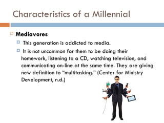 Characteristics of a Millennial
   Mediavores
     This generation is addicted to media.
     It is not uncommon for them to be doing their
     homework, listening to a CD, watching television, and
     communicating on-line at the same time. They are giving
     new definition to “multitasking.” (Center for Ministry
     Development, n.d.)
 