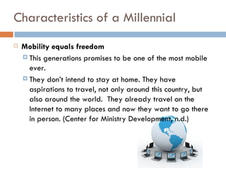 Characteristics of a Millennial
   Mobility equals freedom
     This generations promises to be one of the most mobile
      ever.
     They don’t intend to stay at home. They have
      aspirations to travel, not only around this country, but
      also around the world. They already travel on the
      Internet to many places and now they want to go there
      in person. (Center for Ministry Development, n.d.)
 