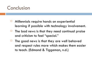 Conclusion

    Millennials require hands on experiential
     learning if possible with technology involvement.
    The bad news is that they need continual praise
     and criticism to feel “special.”
    The good news is that they are well behaved
     and respect rules more which makes them easier
     to teach. (Edmond & Tiggeman, n.d.)
 