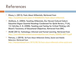 References
   Klauss, L. (2012). Facts About Millennials. Retrieved from
    http://lucasklauss.com/post/4183686254/facts-about-millennials
   McGlynn, A. (2005). Teaching Millennials, Our Newest Cultural Cohort.
    Education Digest: Essential Readings Condensed For Quick Review, 71(4),
    12-16Aviles, C. B. (2000). Teaching and Testing for Critical Thinking with
    Bloom's Taxonomy of Educational Objectives. Retrieved from ERIC.
   MUSE (2012). Technology: Informal and Formal Learning. Retrieved from
    http://coursebuildercontent.careeredonline.com/Assets/50000/40912.pdf
   Petrusa, J. (2010). 26 Facts About Millennials Online, Social and Mobile
    Behaviors. Retrieved from
    http://itsjosipnotjoseph.com/2010/08/26-facts-about-millennials-online-social-and-mobil
 
