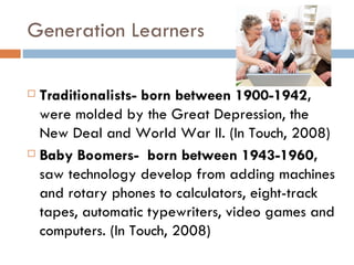 Generation Learners

 Traditionalists- born between 1900-1942,
  were molded by the Great Depression, the
  New Deal and World War II. (In Touch, 2008)
 Baby Boomers- born between 1943-1960,

  saw technology develop from adding machines
  and rotary phones to calculators, eight-track
  tapes, automatic typewriters, video games and
  computers. (In Touch, 2008)
 