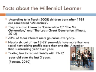 Facts about the Millennial Learner
     According to In Touch (2008) children born after 1981
     are considered “Millennials”.
    They are also known as “Generation Y,” “The Me
     Generation,” and “The Least Great Generation. (Klauss,
     2012)
    63% of teens internet users go online everyday.
    Nearly six out of ten 18-29 year-olds have more than one
     social networking profile more than one site. A number
     that is increasing year over year.
    Texting has increased 566% with 12-17
      year-old over the last 3 years.
      (Petrusa, 2010)
 