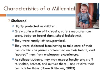 Characteristics of a Millennial
    Sheltered
      Highly  protected as children.
      Grew up in a time of increasing safety measures (car
       seats, baby on board signs, school lockdowns).
      They were rarely left unsupervised.

      They were sheltered from having to take care of their
       own conflicts as parents advocated on their behalf, and
       “spared” them from unpleasant experiences.
      As college students, they may expect faculty and staff
       to shelter, protect, and nurture them – and resolve their
       conflicts for them. (Howe & Strauss, 2003)
 