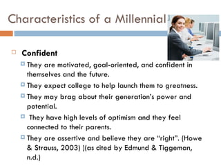 Characteristics of a Millennial

   Confident
     They  are motivated, goal-oriented, and confident in
      themselves and the future.
     They expect college to help launch them to greatness.

     They may brag about their generation’s power and
      potential.
     They have high levels of optimism and they feel
      connected to their parents.
     They are assertive and believe they are “right”. (Howe
      & Strauss, 2003) )(as cited by Edmund & Tiggeman,
      n.d.)
 