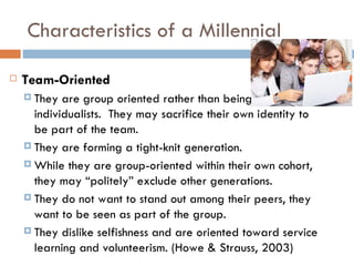 Characteristics of a Millennial

   Team-Oriented
     They  are group oriented rather than being
      individualists. They may sacrifice their own identity to
      be part of the team.
     They are forming a tight-knit generation.

     While they are group-oriented within their own cohort,
      they may “politely” exclude other generations.
     They do not want to stand out among their peers, they
      want to be seen as part of the group.
     They dislike selfishness and are oriented toward service
      learning and volunteerism. (Howe & Strauss, 2003)
 