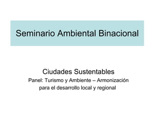 Seminario Ambiental Binacional Ciudades Sustentables Panel: Turismo y Ambiente – Armonización para el desarrollo local y regional   