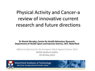 Physical Activity and Cancer-a
review of innovative current
research and future directions
Dr Niamh Murphy, Centre for Health Behaviour Research,
Department of Health Sport and Exercise Science, WIT, Waterford
Official Conference for the European Week Against Cancer 2013
AVIVA Stadium Dublin
29-30 May 2013
 