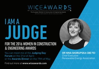 Find out more at www.wiceawards.com
FORTHE2016WOMENINCONSTRUCTION
&ENGINEERINGAWARDS
You can meet me at the Judging Day
Forum on the 21st of April
or the Awards Dinner on the 19th of May
DR NINA SKORUPSKA CBE FEI
Chief Executive
Renewable Energy Association
IAMA
JUDGE
 