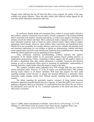 KAREN OSTERHOLM, WILLIAM R. NASH, AND WILLIAM ALLAN KRITSONIS
____________________________________________________________________________9
Though results indicated that the LD label did affect scores assigned, the quality of the essay
wielded even greater influence. These and other studies offer relatively strong support for the
view that salient information ameliorates label bias.
Concluding Remarks
In conclusion, despite design and conceptual flaws evident in several studies utilized in
this synthesis, tentative conclusions may be drawn. Overall, assignment of the learning disabled
label is associated with teachers’ lowered expectations, as well as more negative stereotypes and
attitudes toward the labeled individual. Most synthesized studies employed written vignettes or
brief videotaped segments, both of which are rather artificial stimuli. Others failed to employ
appropriate control groups. However, when children rather consistently rate hypothetical peers
labeled LD as less acceptable, less socially attractive, and even less valuable, the potential social
and emotional implications for real children so labeled are disheartening. Labeled individuals
report stigmatization and both social and physical distancing from nonlabeled peers, factors that
render the school experience even less appealing for those targeted.
These unfortunate conditions notwithstanding, evidence indicates that negative
perceptions of the labeled student do not necessarily generate biased grading practices or
inappropriate programming. Further, compelling evidence suggests that the negative impact of
the label is diminished when other salient information is available. Sensitivity and diversity
training, as well as educational efforts aimed at increasing all stakeholders’ understanding of
learning disabilities, might further reduce the negative impact of the label.
This synthesis included studies published from 1970 through 2000 that met selection
criteria delineated earlier. However, 27 of the 34 studies were published before 1990, perhaps
skewing results relative to all themes identified. With hope that progress has been made
regarding attitudes toward diversity in general and learning differences in particular, future
researchers might compare studies from different decades including those published most
recently.
The debate regarding the potentially negative outcomes of being labeled learning
disabled as opposed to possible benefits derived is ongoing. As Sack-Min (2007) notes, however,
applying a diagnostic label to an individual “is a profound decision that affects the rest of his or
her educational career and life” (p. 23). Continued exploration of the clarity and utility of the
label itself is warranted.
References
Ajzen, I. (2000). Nature and operation of attitudes. Annual Review of Psychology, 52, 27-58.
Albinger, P. (1995) Stories from the resource room: Piano lessons, imaginary illness, and
broken-down cars. Journal of Learning Disabilities, 28, 615-621.
 