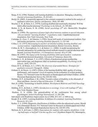 NATIONAL JOURNAL: FOCUS ON COLLEGES, UNIVERSITIES, AND SCHOOLS
10___________________________________________________________________________________________



Barga, N. K. (1996). Students with learning disabilities in education: Managing a disability.
        Journal of Learning Disabilities, 29, 413-421.
Boeije, H. (2002). A purposeful approach to the constant comparative method in the analysis of
        qualitative interviews. Quality and Quantity, 36(4), 391-409.
Boucher, C. R., & Deno, S. L. (1979). Learning disabled and emotionally disturbed: Will the
        labels affect teacher planning? Psychology in the Schools, 16, 395-402.
Brehm, S. S., & Kassin, S. M. (1996). Social psychology (3rd ed.). Boston,MA: Houghton
        Mifflin.
Bryant, G. (1989). The experience of junior high school minority students in special education
         who are labeled “learning disabled”: A qualitative study. Unpublished doctoral
        dissertation, New York University, New York.
Cartledge, G., Frew, T., & Zaharias, J. (1985). Social skill needs of mainstreamed students: Peer
        and teacher perceptions. Learning Disability Quarterly, 8, 132-140.
Cohen, L. G. (1977). Stereotyping by teachers of remedial reading, learning disabled, and
         normal students. Unpublished doctoral dissertation, Boston University, Boston.
Collins, K. M. T., Onwuegbuzie, A. J., & Sutton, I. L. (2006). A model incorporating the
        rationale and purpose for conducting mixed methods research in special education and
        beyond. Learning Disabilities. A Contemporary Journal, 4(1), 67-100.
Dukes, M. (1987). The impact of the learning disabilities label upon teachers’ evaluations
        Unpublished doctoral dissertation, University of Tennessee, Knoxville.
Fairbanks, L. D., & Stinnett, T. A. (1997). Effects of professional group membership,
        intervention type, and diagnostic label on treatment acceptability. Psychology in the
        Schools, 34(4), 329-335.
Glaser, B. G., & Strauss, A. L. (1967). The discovery of grounded theory: Strategies for
        qualitative research. Chicago,IL: Aldine.
Graham, S., & Dwyer, A. (1987). Effects of the learning disability label, quality of writing
        performance, and examiner’s level of expertise on the evaluation of written products.
        Reston, VA: National Center for Research on Handicapped and Gifted Children. (ERIC
        Document Reproduction Service No. ED 202 520).
Hallahan, D. P., & Kauffman, J. M. (1994). Toward a culture of disability in the aftermath of
        Deno and Dunn. Journal of Special Education, 27, 496-508.
Hart, H. (1999). Terminology to benefit children. Development Medicine and Child Neurology
         41, 651.
Hebding, D. E., & Glick, L. (1987). Introduction to sociology: A text with readings (3rd ed.).
        New York: Random House.
 Huebner, E. S. (1990). The generalizability of the confirmation bias among school
        psychologists. School Psychology International, 11, 281-286.
Individuals with Disabilities Improvement Act of 2004, 20 U.S.C. § 1400 et seq.
Keogh, B. K. (1987). Learning disabilities: In defense of a construct. Learning Disabilities
        Research, 3(1), 4-9.
Kuther, T. L. (1994). Diagnostic classification of children within the educational system: Should
        it be eliminated? Reston, VA: National Center for Research on Handicapped and Gifted
        Children. (ERIC Document Reproduction Service No. ED 393 259).
McGrew, K. S., & Evans, J. (2003). Expectations for students with cognitive disabilities: Is the
         cup half empty or half full? Can the cup flow over? (Synthesis Report 55). Minneapolis,
 