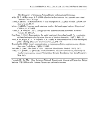 KAREN OSTERHOLM, WILLIAM R. NASH, AND WILLIAM ALLAN KRITSONIS
____________________________________________________________________________11


        MN: University of Minnesota, National Center on Educational Outcomes.
Miles, M. B., & Huberman, A. E. (1994). Qualitative data analysis: An expanded sourcebook.
        Thousand Oaks, CA: Sage.
Minner, S. (1990). Teacher evaluations of case descriptions of LD gifted children. Gifted Child
        Quarterly, 34, 37-39.
Minner, S. (1982). Expectancies of vocational teachers for handicapped students. Exceptional
        Children, 48, 451-453.
Minner, S., & Prater, G. (1984). College teachers’ expectations of LD students. Academic
        Therapy, 20, 225-229.
Ong-Dean, C. (2005). Reconsidering the social location of the medical model: An examination
        of disability in parenting literature. Journal of Medical Humanities, 26(2/3), 141-158.
Poole, E. D., Regoli, R. M., & Pogrebin, M. R. (1986). A study of the effects of self-labeling and
        public labeling. The Social Science Journal, 23, 345-360.
Rosenthal, R. (2002). Covert communications in classrooms, clinics, courtrooms, and cubicles.
        American Psychologist, 57(11), 839-849.
Sack-Min, J. (2007). The issues of IDEA. American School Board Journal, 194(3), 20-25.
Sichel, S. M. (1984). The effects of a handicapped label, its source and teacher personality on
         teacher responses to a student. Unpublished doctoral dissertation, New York University,
        New York.

Formatted by Dr. Mary Alice Kritsonis, National Research and Manuscript Preparation Editor,
National FORUM Journals, Houston, Texas www.nationalforum.com
 